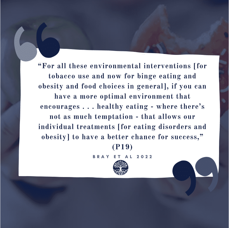 "For all these environmental interventions [for tobacco use and now for eaitng disorders, binge eating, obesity...], if you can have a more optimal enviornment that encourages ... healthy eatig - where there's not as much temptation - that allows our indivdiual treatments [for eating disorders and obesity] to have a better chance for success," one expert stated in Dr. Bray's federally-funded 2022 research study (Bray et al., 2022; funded by the National Institute of Health (NIH)'s National Centers for Complementary and Integrative Health (NCCIH).