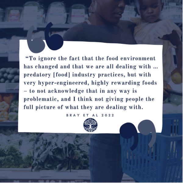 "To ignore the fact that the food enironment has changed and that we are all dealing with ... predatory [food] industry practices, but with very hyper-engineered, highly rewarding roods -- to not acknowledge that in any way is problematic, and I think not giving people the full picture of what they are dealing with," one expert stated in Dr. Bray's 2022 mixed-methods research study of experts perceptions on the impacts of food environments and practices on physical and mental health, including eating disorders, depression, anxiety, diabetes, cardiometabolic issues, overweight, and obesity (Bray et al., 2022).