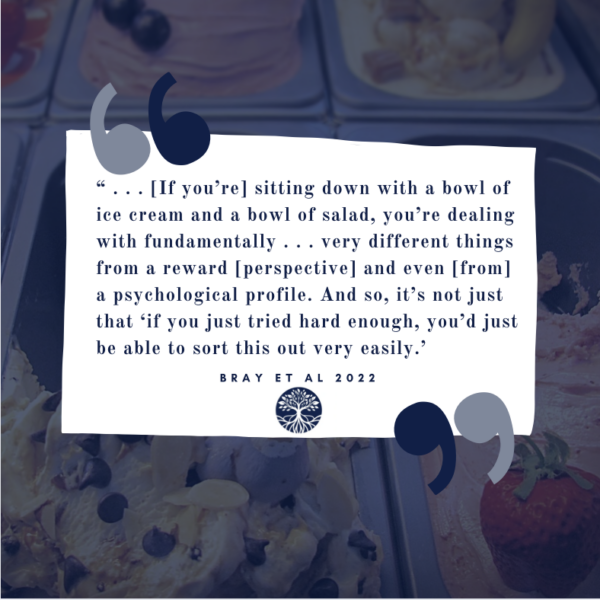"...[If you're] sitting down with a bowl of ice cream and a bowl of salad, you're dealing with fundamentally ... very different things from a reward [perspective] and even [from] a psychological profile. And so, it's not just that 'if you just tried hard enough, you'd just be able to sort this out very easily," one expert was quoted as saying in Dr. Bray's 2022 research publication on the impacts of predatory food practices and environments on disordered eating and subsequent mental and physical health issues, including eating disorders and obesity.